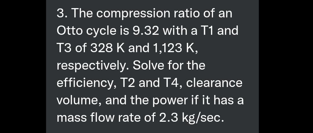 3. The compression ratio of an
Otto cycle is 9.32 with a T1 and
T3 of 328 K and 1,123 K,
respectively. Solve for the
efficiency, T2 and T4, clearance
volume, and the power if it has a
mass flow rate of 2.3 kg/sec.

