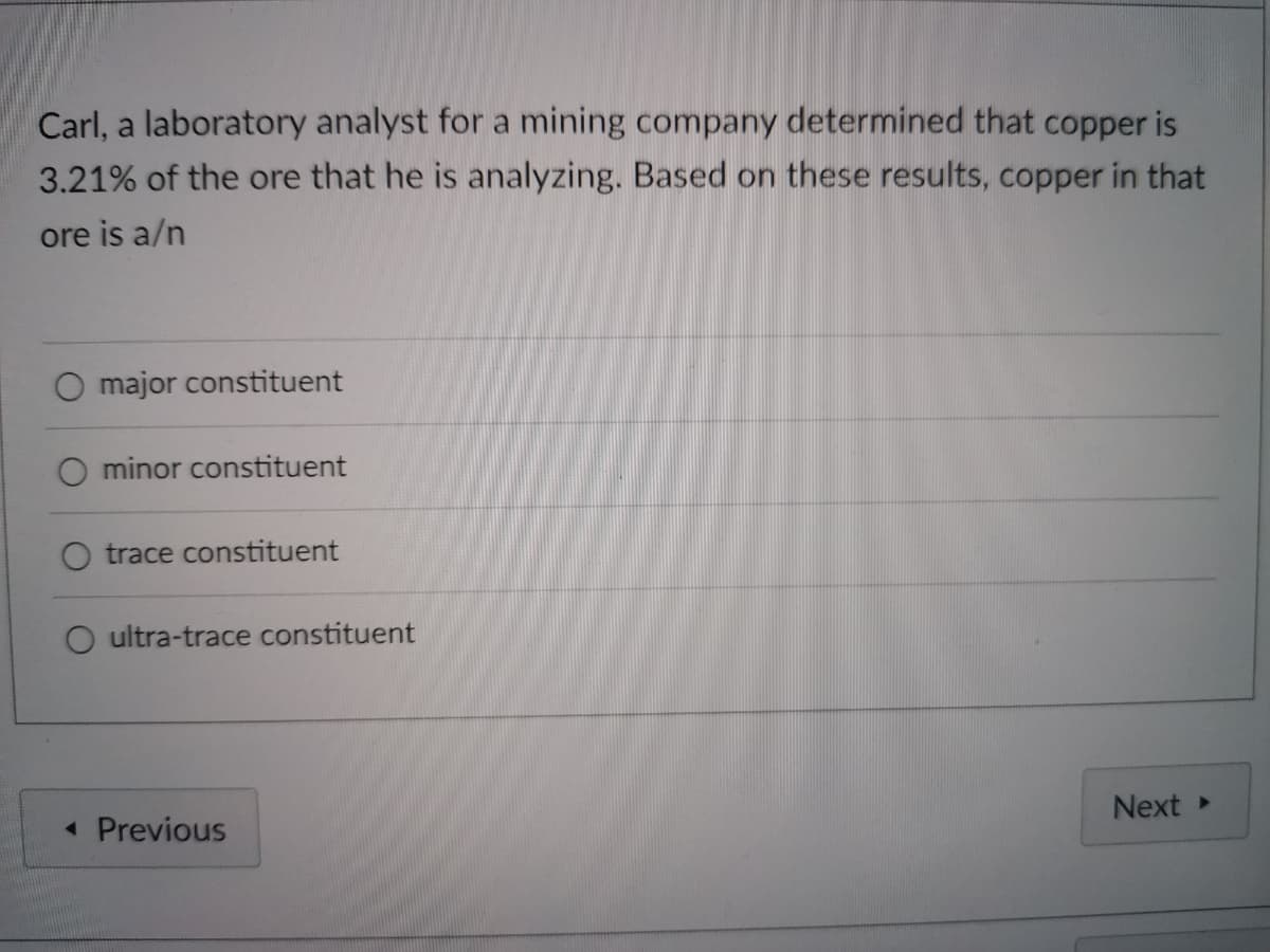 Carl, a laboratory analyst for a mining company determined that copper is
3.21% of the ore that he is analyzing. Based on these results, copper in that
ore is a/n
major constituent
O minor constituent
trace constituent
ultra-trace constituent
« Previous
Next
