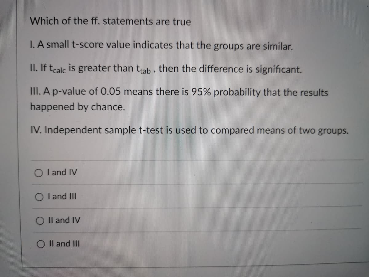 Which of the ff. statements are true
I. A small t-score value indicates that the groups are similar.
II. If tcalc is greater than tab , then the difference is significant.
III. A p-value of 0.05 means there is 95% probability that the results
happened by chance.
IV. Independent sample t-test is used to compared means of two groups.
O l and IV
O I and III
Il and IV
O Il and III
