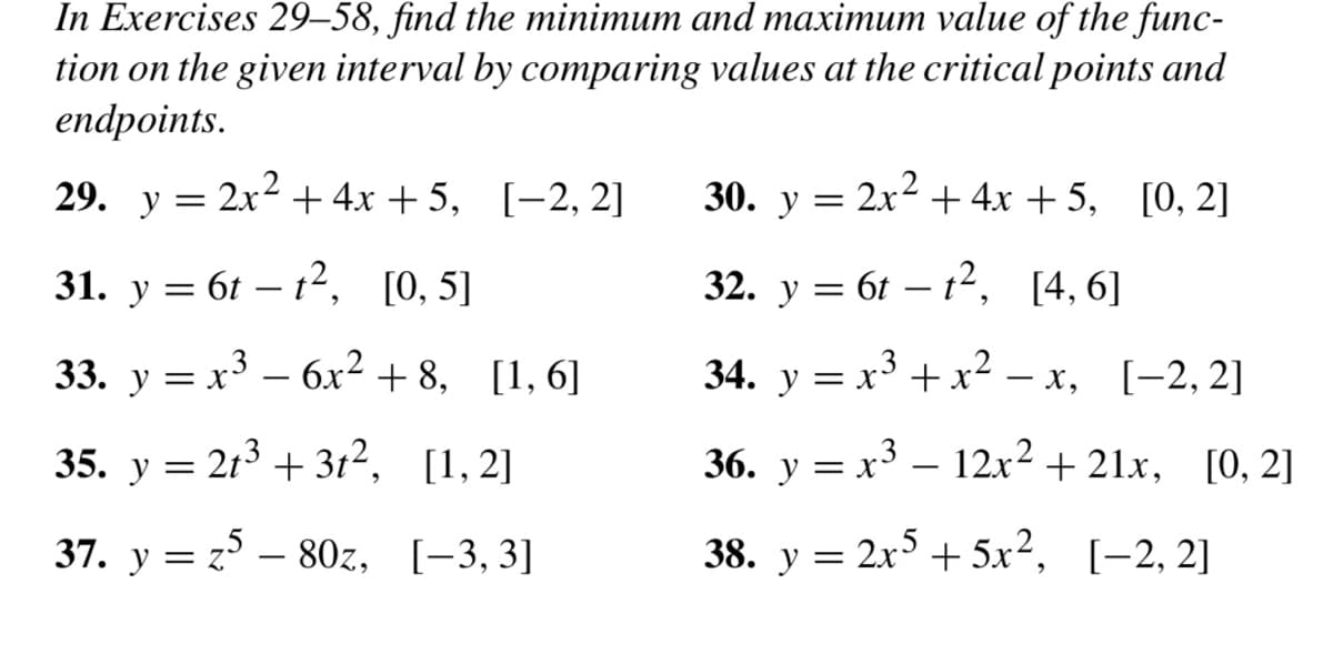 In Exercises 29–58, find the minimum and maximum value of the func-
tion on the given interval by comparing values at the critical points and
endpoints.
29. y = 2x² + 4x + 5, [-2, 2]
31. y 6tt², [0, 5]
=
33. y = x³ − 6x² +8, [1,6]
x3
35. y = 21³ +31², [1,2]
37. y = 25-80z, [-3,3]
2x² + 4x +5, [0, 2]
30. y =
32. y = 6tt², [4,6]
34. y = x³ + x²-x, [-2,2]
36. y = x³ – 12x² +21x, [0, 2]
[-2, 2]
38. y = 2x5 + 5x²,