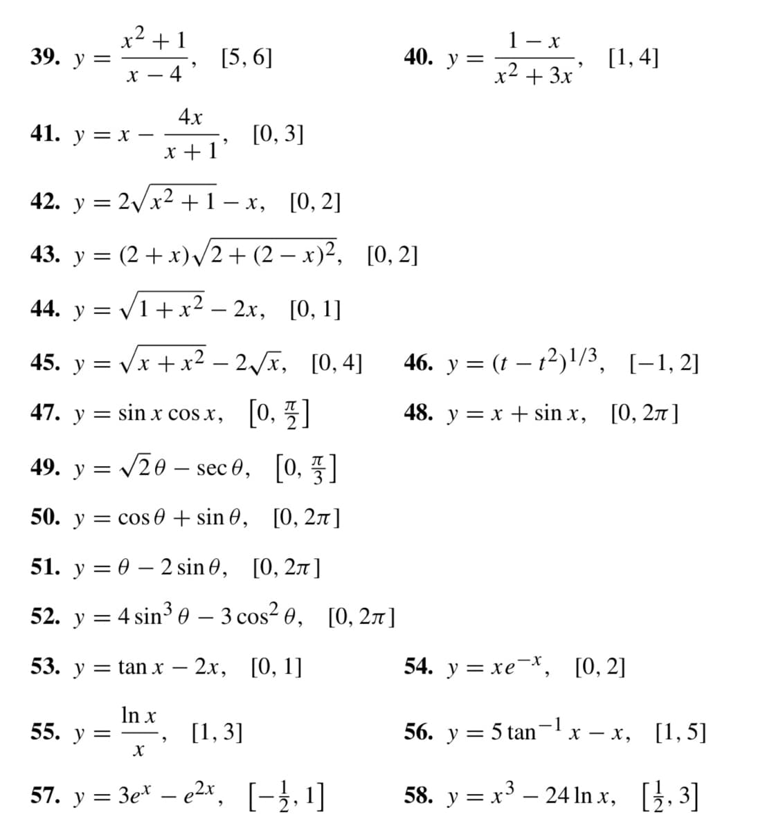 39.
=
x² +1
X- - 4
41. y = x -
4x
x+1
55. y =
[5,6]
X
9
42. y = 2√√x² +1−x, [0, 2]
43. y = (2 + x)√√2+ (2 − x)², [0, 2]
44. y = √1+x²–2x, [0, 1]
[0, 4]
45. y = √√√x + x²-2√x,
47. y sin x cos x, [0, 1]
49. y = √20 sec 0, [0, 1]
50. y = cos 0 + sin 0,
[0, 2л]
X
[0, 3]
51. y = 0 - 2 sin 0,
[0, 2π]
52. y = 4 sin³ 0 - 3 cos²0, [0, 2π]
53. y = tan x-2x, [0, 1]
ln x
[1, 3]
40. y
57. y = 3ete²x, [−1,¹]
=
1- x
x² + 3x²
[1,4]
46. y = (t t²)1/3, [1,2]
48. y = x + sinx, [0, 2π]
54. y = xe-*, [0, 2]
56. y = 5 tan
58. y = x³ - 24 ln x,
-1
x -x, [1, 5]
[1/2,3]