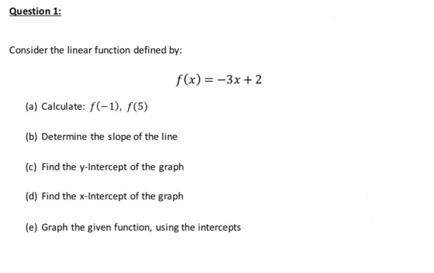 Question 1:
Consider the linear function defined by:
f(x) = -3x + 2
(a) Calculate: f(-1), f(5)
(b) Determine the slope of the line
(c) Find the y-Intercept of the graph
(d) Find the x-Intercept of the graph
(e) Graph the given function, using the intercepts
