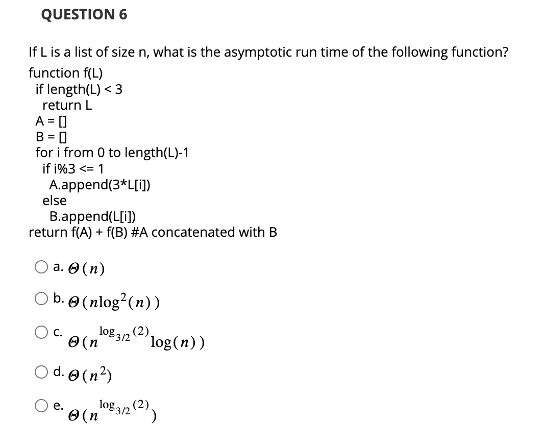 QUESTION 6
If L is a list of size n, what is the asymptotic run time of the following function?
function f(L)
if length(L) < 3
return L
A = []
B = []
for i from 0 to length(L)-1
if i%3 <= 1
A.append(3*L[i])
else
B.append(L[i])
return f(A) + f(B) #A concatenated with B
a. (n)
b.
C.
(nlog² (n))
log₂ (2),
(n
○ d. (n²)
e.
log(n))
Ⓒ (n
108 3/2 (2))