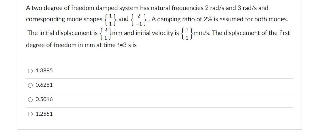 A two degree of freedom damped system has natural frequencies 2 rad/s and 3 rad/s and
corresponding mode shapes
{}
.A damping ratio of 2% is assumed for both modes.
and
The initial displacement is
{;}mm/s.
mm and initial velocity is
The displacement of the first
degree of freedom in mm at time t=3 s is
1.3885
0.6281
O 0.5016
O 1.2551
