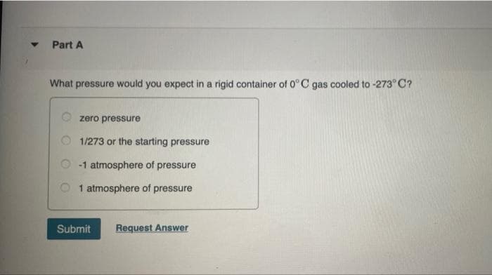 Part A
What pressure would you expect in a rigid container of 0° C gas cooled to -273° C?
O zero pressure
1/273 or the starting pressure
-1 atmosphere of pressure
1 atmosphere of pressure
Submit
Request Answer
