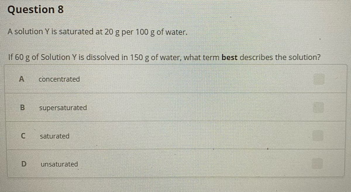 Question 8
A solution Y is saturated at 20 g per 100 g of water.
If 60 g of Solution Y is dissolved in 150 g of water, what term best describes the solution?
A
concentrated
supersaturated
saturated
unsaturated
