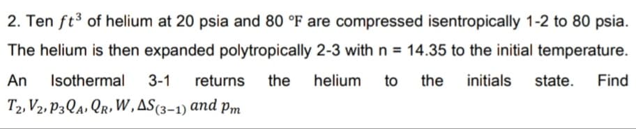 2. Ten ft3 of helium at 20 psia and 80 °F are compressed isentropically 1-2 to 80 psia.
The helium is then expanded polytropically 2-3 with n = 14.35 to the initial temperature.
An
Isothermal
3-1
returns
the
helium
to
the
initials
state.
Find
T2, V2, P3QA, Qr,W,AS(3–1) and
