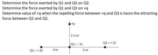 Determine the force exerted by Q1 and Q3 on Q2.
Determine the force exerted by Q1 and Q3 on +q
Determine value of +q when the repelling force between +q and Q3 is twice the attracting
force between Q1 and Q2.
2.5m
Q2-5c
Q3- 20
3m
Sm

