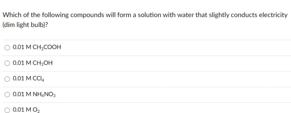 Which of the following compounds will form a solution with water that slightly conducts electricity
(dim light bulb)?
O 0.01 M CH;COOH
O 0.01 M CH3OH
O 0.01 M CCI4
0.01 M NHẠNO3
O 0.01 M O2
