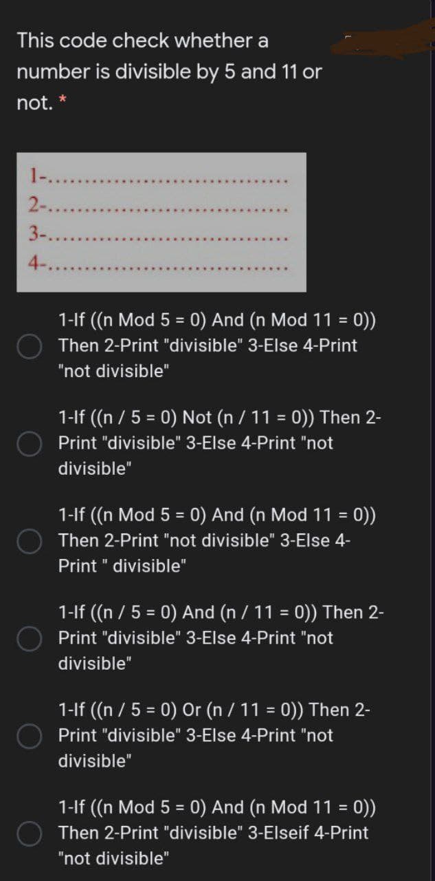 This code check whether a
number is divisible by 5 and 11 or
not. *
1-...
2-...
3-..
4-
1-lf ((n Mod 5 = 0) And (n Mod 11 = 0))
O Then 2-Print "divisible" 3-Else 4-Print
%3D
%D
"not divisible"
1-If (n / 5 = 0) Not (n / 11 = 0)) Then 2-
%3D
%3D
Print "divisible" 3-Else 4-Print "not
divisible"
1-lf (n Mod 5 = 0) And (n Mod 11 = 0))
%3D
%3!
Then 2-Print "not divisible" 3-Else 4-
Print " divisible"
1-If ((n / 5 = 0) And (n / 11 = 0)) Then 2-
%3D
%3D
Print "divisible" 3-Else 4-Print "not
divisible"
1-lf ((n / 5 = 0) Or (n / 11 = 0)) Then 2-
Print "divisible" 3-Else 4-Print "not
divisible"
1-lf ((n Mod 5 = 0) And (n Mod 11 = 0))
%3D
!!
Then 2-Print "divisible" 3-Elseif 4-Print
"not divisible"

