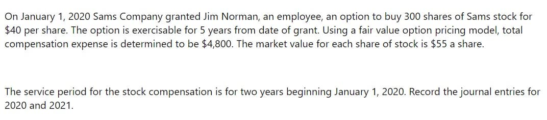 On January 1, 2020 Sams Company granted Jim Norman, an employee, an option to buy 300 shares of Sams stock for
$40 per share. The option is exercisable for 5 years from date of grant. Using a fair value option pricing model, total
compensation expense is determined to be $4,800. The market value for each share of stock is $55 a share.
The service period for the stock compensation is for two years beginning January 1, 2020. Record the journal entries for
2020 and 2021.