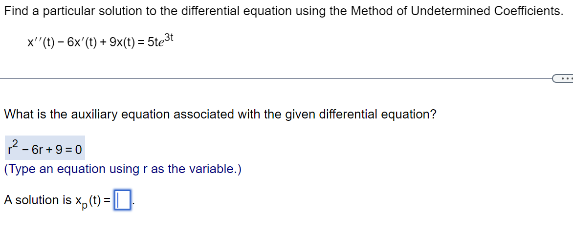 Find a particular solution to the differential equation using the Method of Undetermined Coefficients.
x''(t) − 6x' (t) + 9x(t) = 5te³t
What is the auxiliary equation associated with the given differential equation?
²-6r+9=0
(Type an equation using r as the variable.)
A solution is x (t) =
1.
