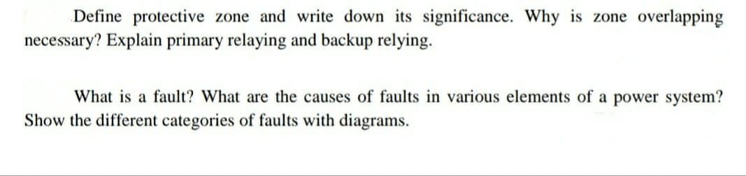 Define protective zone and write down its significance. Why is zone overlapping
necessary? Explain primary relaying and backup relying.
What is a fault? What are the causes of faults in various elements of a power system?
Show the different categories of faults with diagrams.
