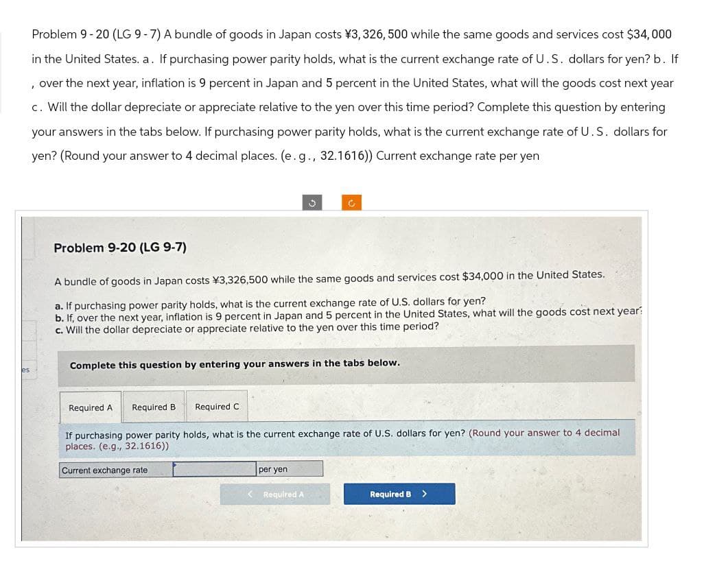 Problem 9-20 (LG 9-7) A bundle of goods in Japan costs ¥3, 326, 500 while the same goods and services cost $34,000
in the United States. a. If purchasing power parity holds, what is the current exchange rate of U.S. dollars for yen? b. If
, over the next year, inflation is 9 percent in Japan and 5 percent in the United States, what will the goods cost next year
c. Will the dollar depreciate or appreciate relative to the yen over this time period? Complete this question by entering
your answers in the tabs below. If purchasing power parity holds, what is the current exchange rate of U.S. dollars for
yen? (Round your answer to 4 decimal places. (e.g., 32.1616)) Current exchange rate per yen
Problem 9-20 (LG 9-7)
A bundle of goods in Japan costs ¥3,326,500 while the same goods and services cost $34,000 in the United States.
a. If purchasing power parity holds, what is the current exchange rate of U.S. dollars for yen?
b. If, over the next year, inflation is 9 percent in Japan and 5 percent in the United States, what will the goods cost next year
c. Will the dollar depreciate or appreciate relative to the yen over this time period?
es
Complete this question by entering your answers in the tabs below.
Required A Required B Required C
If purchasing power parity holds, what is the current exchange rate of U.S. dollars for yen? (Round your answer to 4 decimal
places. (e.g., 32.1616))
Current exchange rate
per yen
Required A
Required B >