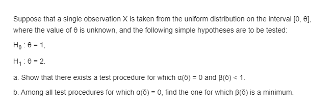 Suppose that a single observation X is taken from the uniform distribution on the interval [0, e],
where the value of e is unknown, and the following simple hypotheses are to be tested:
Ho : 0 = 1,
H,:0 = 2.
a. Show that there exists a test procedure for which a(õ) = 0 and B(0) < 1.
b. Among all test procedures for which a(õ) = 0, find the one for which B(O) is a minimum.

