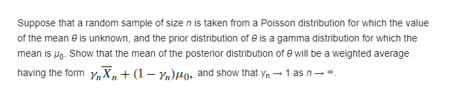 Suppose that a random sample of sizen is taken from a Poisson distribution for which the value
of the mean e is unknown, and the prior distribution of e is a gamma distribution for which the
mean is Po. Show that the mean of the posterior distribution of e will be a weighted average
having the form Y,X, + (1– Yn)Ho, and show that yn →1 as n- *.
