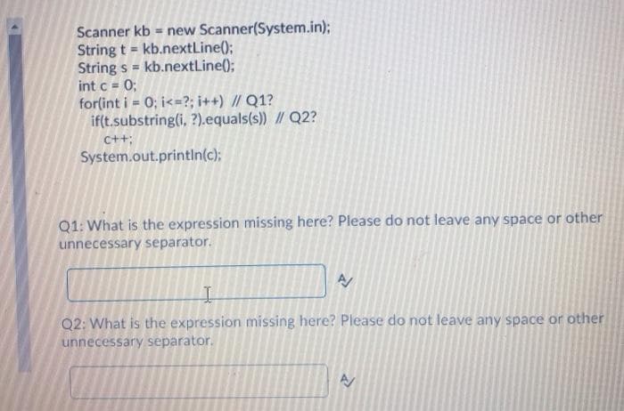 Scanner kb = new Scanner(System.in);
String t = kb.nextLine();
String s = kb.nextLine();
int c = 0;
for(int i = 0; i<=?; i++) // Q1?
if(t.substring(i, ?).equals(s)) // Q2?
C++;
System.out.printin(c);
Q1: What is the expression missing here? Please do not leave any space or other
unnecessary separator.
Q2: What is the expression missing here? Please do not leave any space or other
unnecessary separator.
