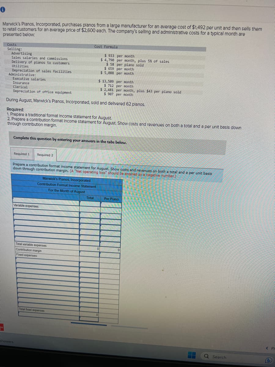 0
Marwick's Planos, Incorporated, purchases planos from a large manufacturer for an average cost of $1,492 per unit and then sells them
to retall customers for an average price of $2,600 each. The company's selling and administrative costs for a typical month are
presented below:
aw
Costs
Selling:
Advertising
Sales salaries and commissions
Delivery of pianos to customers
Utilities
Depreciation of sales facilities
Administrative:
Executive salaries
Insurance
Clerical
Depreciation of office equipment
During August, Marwick's Planos, Incorporated, sold and delivered 62 planos.
Required:
1. Prepare a traditional format Income statement for August.
2. Prepare a contribution format Income statement for August. Show costs and revenues on both a total and a per unit basis down
through contribution margin.
Required 1 Required 2
Complete this question by entering your answers in the tabs below.
showers
Cost Formula
Variable expenses:
Prepare a contribution format income statement for August. Show costs and revenues on both a total and a per unit basis
down through contribution margin. (A "Net operating loss" should be entered as a negative number.)
Marwick's Pianos, Incorporated
Contribution Format Income Statement
For the Month of August
Total variable expenses
Contribution margin
Fixed expenses
$ 933 per month
$ 4,790 per month, plus 5% of sales
per piano sold
$58
$ 659 per month
$5,088 per month
Total foxed expenses
$ 13,509 per month
$ 712 per month
$ 2,481 per month, plus $43 per piano sold
$ 907 per month
Total
0
Per Piano
Q Search
< Pr