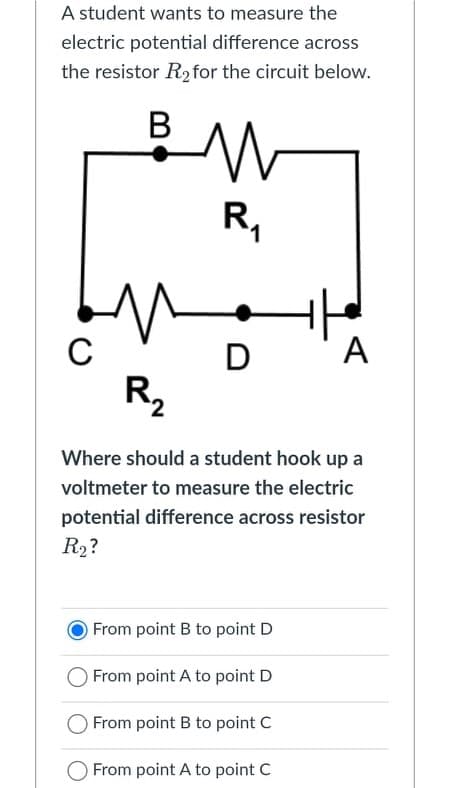 A student wants to measure the
electric potential difference across
the resistor R2 for the circuit below.
R,
D
A
R2
Where should a student hook up a
voltmeter to measure the electric
potential difference across resistor
R2?
From point B to point D
From point A to point D
From point B to point C
From point A to point C
