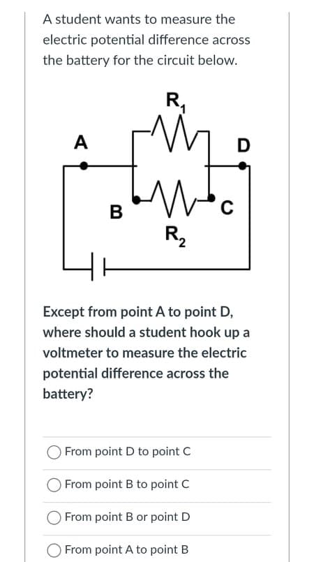 A student wants to measure the
electric potential difference across
the battery for the circuit below.
R,
A
D
C
R2
Except from point A to point D,
where should a student hook up a
voltmeter to measure the electric
potential difference across the
battery?
O From point D to point C
From point B to point C
From point B or point D
O From point A to point B
