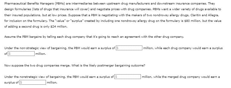 Pharmaceutical Benefits Managers (PBMs) are intermediaries between upstream drug manufacturers and downstream insurance companies. They
design formularies (lists of drugs that insurance will cover) and negotiate prices with drug companies. PBMS want a wider variety of drugs available to
their insured populations, but at low prices. Suppose that a PBM is negotiating with the makers of two nondrowsy allergy drugs, Claritin and Allegra,
for inclusion on the formulary. The "value" or "surplus" created by including one nondrowsy allergy drug on the formulary is $80 million, but the value
of adding a second drug is only $24 million.
Assume the PBM bargains by telling each drug company that it's going to reach an agreement with the other drug company.
Under the non-strategic view of bargaining, the PBM would earn a surplus of $
of S
million.
million, while each drug company would earn a surplus
Now suppose the two drug companies merge. What is the likely postmerger bargaining outcome?
Under the nonstrategic view of bargaining, the PBM would earn a surplus of S
surplus of $
million.
million, while the merged drug company would earn a