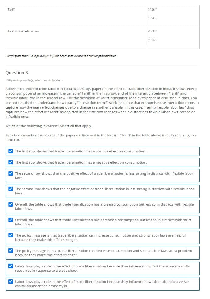 Tariff
Tariff x flexible labor law
Excerpt from table 8 in Topalova (2010). The dependent variable is a consumption measure.
1.126**
(0.545)
-1.719*
(0.922)
Question 3
10.0 points possible (graded, results hidden)
Above is the excerpt from table 8 in Topalova (2010)'s paper on the effect of trade liberalization in India. It shows effects
on consumption of an increase in the variable "Tariff" in the first row, and of the interaction between "Tariff" and
"flexible labor law" in the second row. For the definition of Tariff, remember Topalova's paper as discussed in class. You
are not required to understand how exactly "interaction terms" work, just note that economists use interaction terms to
capture how the main effect changes due to a change in another variable. In this case, "Tariff x flexible labor law" thus
captures how the effect of "Tariff" as depicted in the first row changes when a district has flexible labor laws instead of
inflexible ones.
Which of the following is correct? Select all that apply.
Tip: also remember the results of the paper as discussed in the lecture. "Tariff in the table above is really referring to a
tariff cut.
>
>
>
་
The first row shows that trade liberalization has a positive effect on consumption.
The first row shows that trade liberalization has a negative effect on consumption.
The second row shows that the positive effect of trade liberalization is less strong in districts with flexible labor
laws.
The second row shows that the negative effect of trade liberalization is less strong in districts with flexible labor
laws.
Overall, the table shows that trade liberalization has increased consumption but less so in districts with flexible
labor laws.
Overall, the table shows that trade liberalization has decreased consumption but less so in districts with strict
labor laws.
The policy message is that trade liberalization can increase consumption and strong labor laws are helpful
because they make this effect stronger.
The policy message is that trade liberalization can decrease consumption and strong labor laws are a problem
because they make this effect stronger.
Labor laws play a role in the effect of trade liberalization because they influence how fast the economy shifts
resources in response to a trade shock.
Labor laws play a role in the effect of trade liberalization because they influence how labor-abundant versus
capital-abundant an economy is.