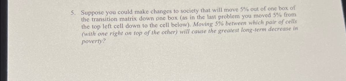 5. Suppose you could make changes to society that will move 5% out of one box of
the transition matrix down one box (as in the last problem you moved 5% from
the top left cell down to the cell below). Moving 5% between which pair of cells
(with one right on top of the other) will cause the greatest long-term decrease in
poverty?
