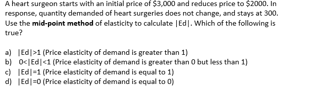 A heart surgeon starts with an initial price of $3,000 and reduces price to $2000. In
response, quantity demanded of heart surgeries does not change, and stays at 300.
Use the mid-point method of elasticity to calculate | Ed]. Which of the following is
true?
a) | Ed |>1 (Price elasticity of demand is greater than 1)
b) 0<| Ed |<1 (Price elasticity of demand is greater than 0 but less than 1)
c) Ed|=1 (Price elasticity of demand is equal to 1)
d) | Ed|=0 (Price elasticity of demand is equal to 0)