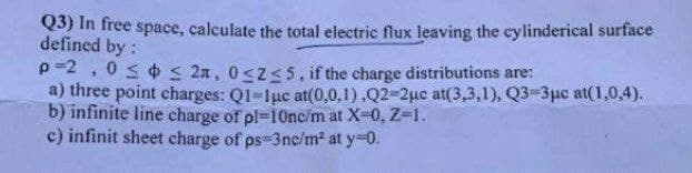 Q3) In free space, calculate the total electric flux leaving the cylinderical surface
defined by:
p -2 , 0 s ¢ s 2n, 0<z<5, if the charge distributions are:
a) three point charges: Q1-luc at(0,0,1).Q2-2uc at(3,3,1), Q3-3µc at(1,0,4).
b) infinite line charge of pl=10nc/m at X-0, Z-1.
c) infinit sheet charge of ps-3nc/m² at y-0.
