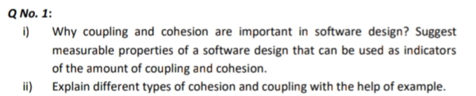 Q No. 1:
i)
Why coupling and cohesion are important in software design? Suggest
measurable properties of a software design that can be used as indicators
of the amount of coupling and cohesion.
ii) Explain different types of cohesion and coupling with the help of example.
