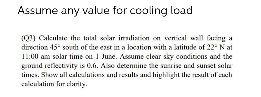 Assume any value for cooling load
(Q3) Calculate the total solar irradiation on vertical wall facing a
direction 45° south of the east in a location with a latitude of 22° N at
11:00 am solar time on 1 June. Assume clear sky conditions and the
ground reflectivity is 0.6. Also determine the sunrise and sunset solar
times. Show all calculations and results and highlight the result of each
calculation for clarity.

