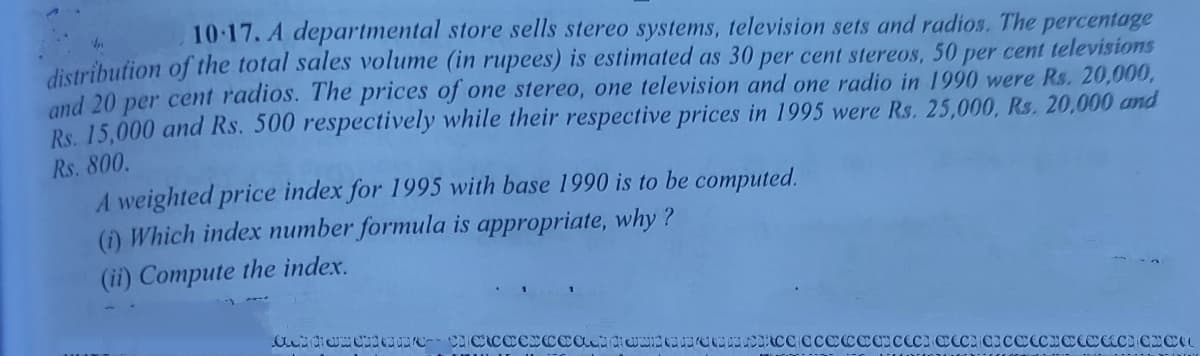 10:17. A departmental store sells stereo systems, television sets and radios. The percentage
distribution of the total sales volume (in rupees) is estimated as 30 per cent stereos, 50 per cent televisions
and 20 per cent radios. The prices of one stereo, one television and one radio in 1990 were Rs. 20,000,
Rs. 15,000 and Rs. 500 respectively while their respective prices in 1995 were Rs. 25,000, Rs. 20,000 and
Rs. 800.
A weighted price index for 1995 with base 1990 is to be computed.
(1) Which index number formula is appropriate, why ?
(ii) Compute the index.
