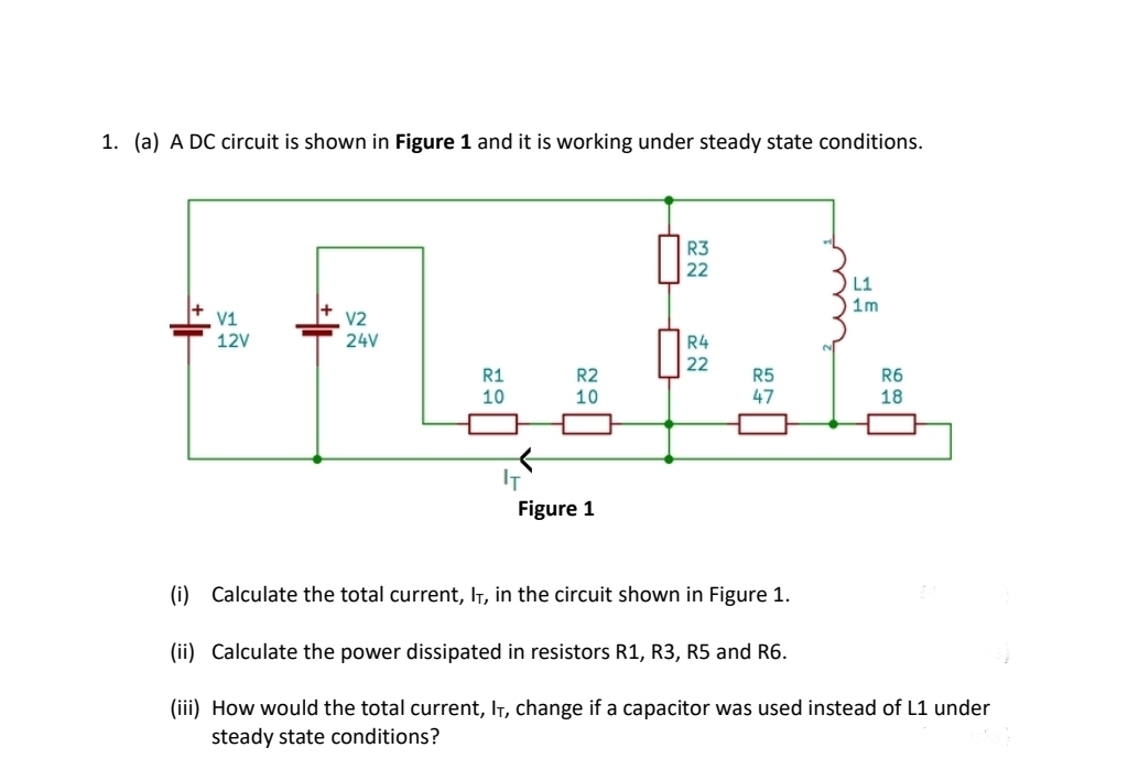 1. (a) A DC circuit is shown in Figure 1 and it is working under steady state conditions.
R3
22
L1
1m
V1
V2
12V
24V
R4
22
R1
R2
R5
R6
10
10
47
18
IT
Figure 1
(i) Calculate the total current, IT, in the circuit shown in Figure 1.
(ii) Calculate the power dissipated in resistors R1, R3, R5 and R6.
(iii) How would the total current, IT, change if a capacitor was used instead of L1 under
steady state conditions?
