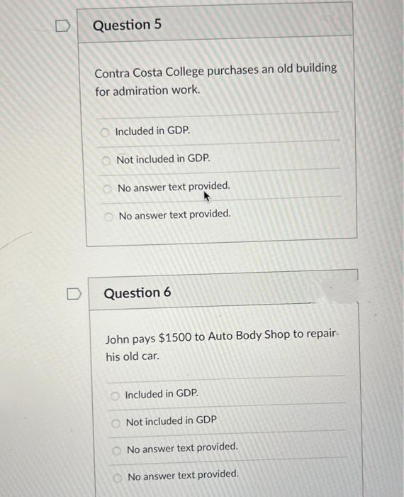 Question 5
Contra Costa College purchases an old building
for admiration work.
Included in GDP.
Not included in GDP.
O No answer text provided.
O No answer text provided.
D
Question 6
John pays $1500 to Auto Body Shop to repair.
his old car.
Included in GDP.
Not included in GDP
O No answer text provided.
O No answer text provided.
