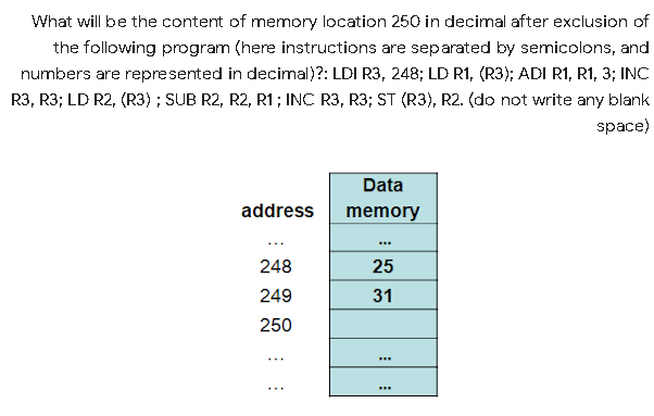 What will be the content of memory location 250 in decimal after exclusion of
the following program (here instructions are separated by semicolons, and
numbers are represented in decimal)?: LDI R3, 248; LD R1, (R3); ADI R1, R1, 3; INC
R3, R3; LD R2, (R3) ; SUB R2, R2, R1; INC R3, R3; ST (R3), R2. (do not write any blank
space)
Data
address
memory
...
248
25
249
31
250
...
...
...
