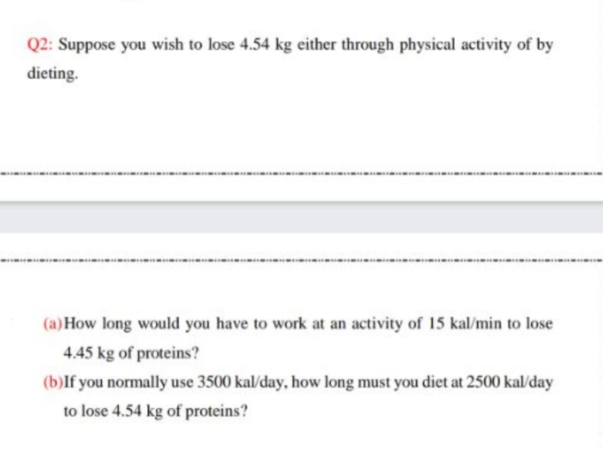 Q2: Suppose you wish to lose 4.54 kg either through physical activity of by
dieting.
(a) How long would you have to work at an activity of 15 kal/min to lose
4.45 kg of proteins?
(b)lf you normally use 3500 kal/day, how long must you diet at 2500 kal/day
to lose 4.54 kg of proteins?
