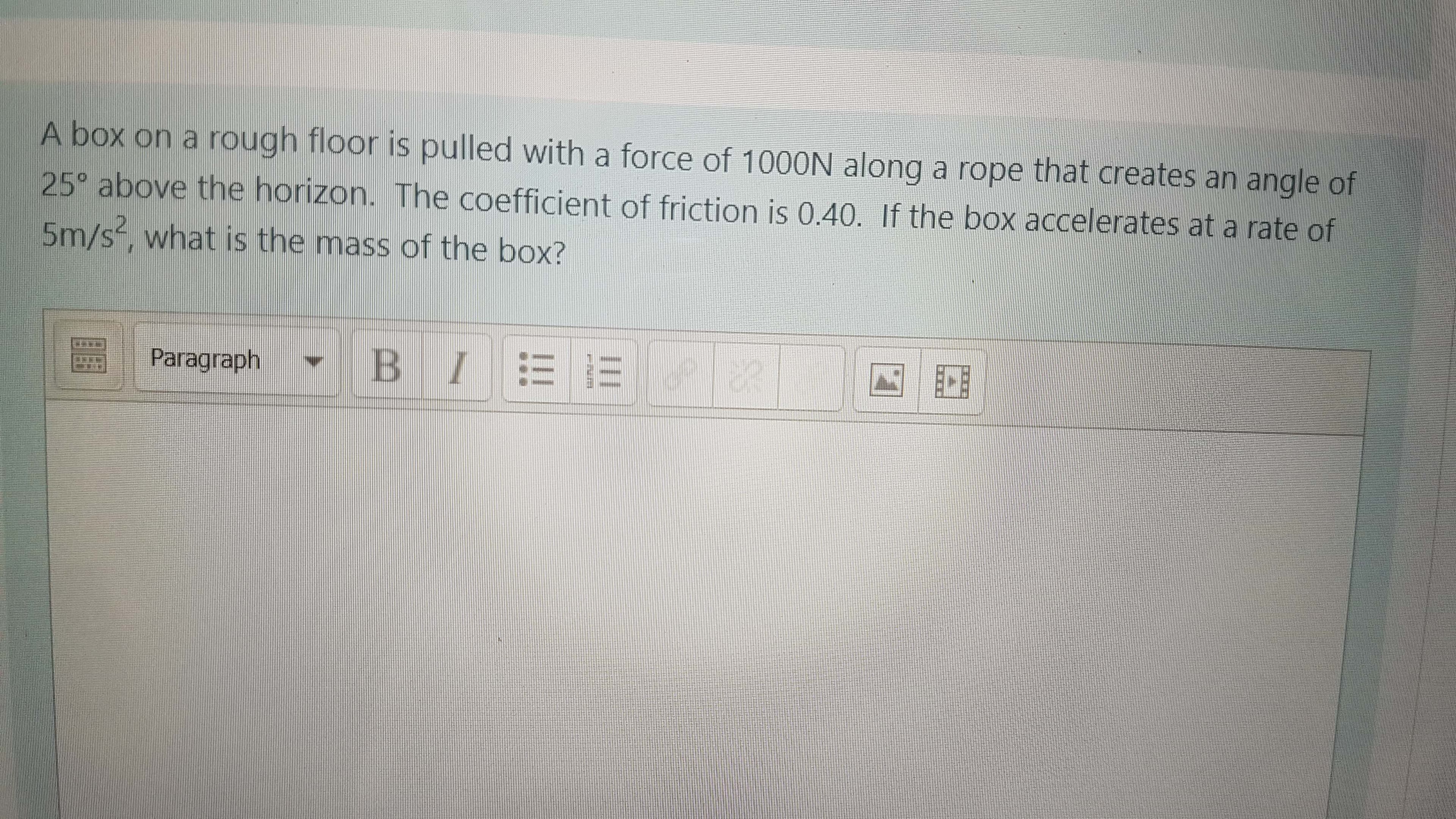 A box on a rough floor is pulled with a force of 1000N along a rope that creates an angle of
25° above the horizon. The coefficient of friction is 0.40. If the box accelerates at a rate of
5m/s, what is the mass of the box?
Paragraph
BI = =
