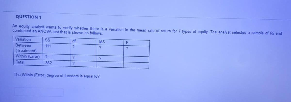 QUESTION 1
An equity analyst wants to verify whether there is a variation in the mean rate of return for 7 types of equity. The analyst selected a sample of 65 and
conducted an ANOVA test that is shown as follows.
Variation
SS
df
MS
Between
111
?
(Treatment)
Within (Error)
Total
862
The Within (Error) degree of freedom is equal to?
