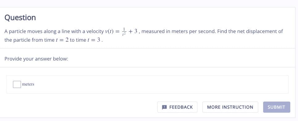 Question
A particle moves along a line with a velocity v(t) = + 3, measured in meters per second. Find the net displacement of
the particle from time t = 2 to time t = 3.
Provide your answer below:
meters
FEEDBACK
MORE INSTRUCTION
SUBMIT