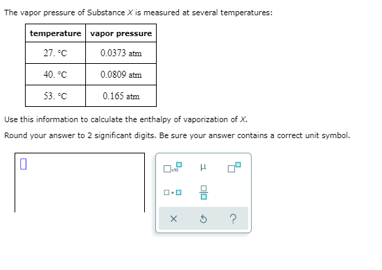 The vapor pressure of Substance X is measured at several temperatures:
temperature vapor pressure
27. °C
0.0373 atm
40. °C
0.0809 atm
53. °C
0.165 atm
Use this information to calculate the enthalpy of vaporization of X.
Round your answer to 2 significant digits. Be sure your answer contains a correct unit symbol.
믐
?
