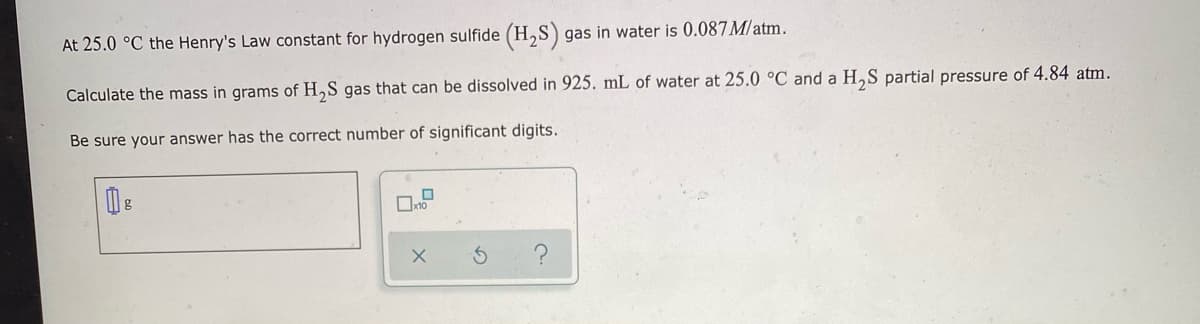 At 25.0 °C the Henry's Law constant for hydrogen sulfide (H,S) gas in water is 0.087M/atm.
Calculate the mass in grams of H,S gas that can be dissolved in 925. mL of water at 25.0 °C and a H,S partial pressure of 4.84 atm.
Be sure your answer has the correct number of significant digits.
