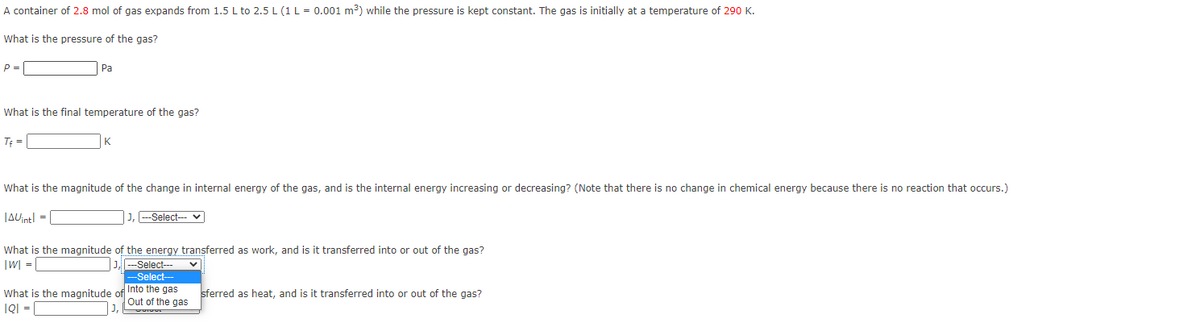 A container of 2.8 mol of gas expands from 1.5 L to 2.5 L (1 L = 0.001 m³) while the pressure is kept constant. The gas is initially at a temperature of 290 K.
What is the pressure of the gas?
P =
Pa
What is the final temperature of the gas?
TĘ =
K
What is the magnitude of the change in internal energy of the gas, and is the internal energy increasing or decreasing? (Note that there is no change in chemical energy because there is no reaction that occurs.)
JAUintl =
J, --Select-- v
What is the magnitude of the energy transferred as work, and is it transferred into or out of the gas?
|W] = [
J-Select---
-Select--
What is the magnitude of Into the gas
IQI =
sferred as heat, and is it transferred into or out of the gas?
Out of the gas
