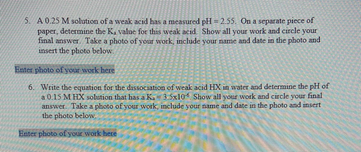 5. A0.25 M solution of a weak acid has a measured pH= 2.55. On a separate piece of
paper, determine the K. value for this weak acıd. Show all your work and circle your
final answer. Take a photo of your work, include your name and date in the photo and
insert the photo below.
Enter photo of your work here
6. Write the equation for the dissociation of weak acid HX in water and determine the pH of
a 0,15 M HX solution that has a Ka = 3.5x10- Show all your work and circle
answer. Take a photo of your work, include your name and date in the photo and insert
the photo below.
your final
Enter photo of your work here
