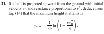 |21. If a ball is projected upward from the ground with initial
velocity vo and resistance proportional to v2, deduce from
Eq. (14) that the maximum height it attains is
Утах —
In (1+
2p
