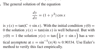 - The general solution of the equation
dy
dx
= (1 + y²) cos x
is y(x) = tan(C + sin x). With the initial condition y (0) =
0 the solution y(x) = tan(sin x) is well behaved. But with
y(0) = 1 the solution y(x) = tan (7 + sin x) has a ver-
tical asymptote at x = sin(1/4) z 0.90334. Use Euler's
method to verify this fact empirically.
) =ta
