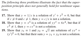 The following three problems illustrate the fact that the super-
position principle does not generally hold for nonlinear equa-
tions.
17. Show that y = 1/x is a solution of y' + y² = 0, but that
if c + 0 and c + 1, then y = c/x is not a solution.
18. Show that y = x³ is a solution of yy" = 6x*, but that if
c2 + 1, then y = cx³ is not a solution.
19. Show that yi = 1 and y2 = VA are solutions of yy" +
(y')? = 0, but that their sum y = yı + y2 is not a solution.
