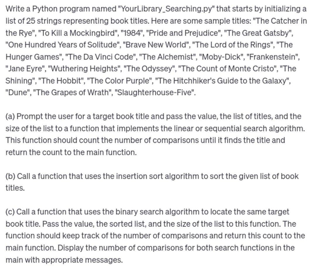 Write a Python program named "YourLibrary Searching.py" that starts by initializing a
list of 25 strings representing book titles. Here are some sample titles: "The Catcher in
the Rye", "To Kill a Mockingbird", "1984", "Pride and Prejudice", "The Great Gatsby",
"One Hundred Years of Solitude", "Brave New World", "The Lord of the Rings", "The
Hunger Games", "The Da Vinci Code", "The Alchemist", "Moby-Dick", "Frankenstein",
"Jane Eyre", "Wuthering Heights", "The Odyssey", "The Count of Monte Cristo", "The
Shining", "The Hobbit", "The Color Purple", "The Hitchhiker's Guide to the Galaxy",
"Dune", "The Grapes of Wrath", "Slaughterhouse-Five".
(a) Prompt the user for a target book title and pass the value, the list of titles, and the
size of the list to a function that implements the linear or sequential search algorithm.
This function should count the number of comparisons until it finds the title and
return the count to the main function.
(b) Call a function that uses the insertion sort algorithm to sort the given list of book
titles.
(c) Call a function that uses the binary search algorithm to locate the same target
book title. Pass the value, the sorted list, and the size of the list to this function. The
function should keep track of the number of comparisons and return this count to the
main function. Display the number of comparisons for both search functions in the
main with appropriate messages.