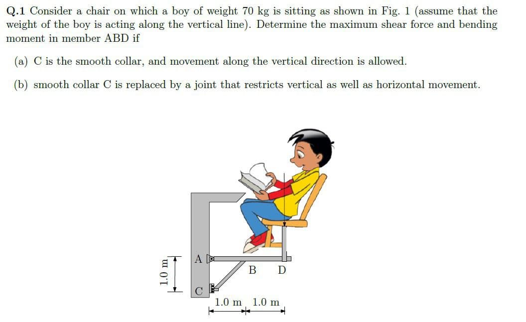 Q.1 Consider a chair on which a boy of weight 70 kg is sitting as shown in Fig. 1 (assume that the
weight of the boy is acting along the vertical line). Determine the maximum shear force and bending
moment in member ABD if
(a) C is the smooth collar, and movement along the vertical direction is allowed.
(b) smooth collar C is replaced by a joint that restricts vertical as well as horizontal movement.
1.0 m,
A
B D
1.0 m 1.0 m
*
|