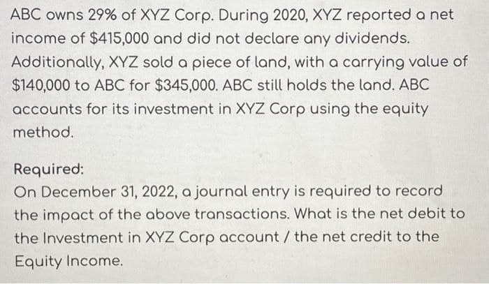 ABC owns 29% of XYZ Corp. During 2020, XYZ reported a net
income of $415,000 and did not declare any dividends.
Additionally, XYZ sold a piece of land, with a carrying value of
$140,000 to ABC for $345,000. ABC still holds the land. ABC
accounts for its investment in XYZ Corp using the equity
method.
Required:
On December 31, 2022, a journal entry is required to record
the impact of the above transactions. What is the net debit to
the Investment in XYZ Corp account / the net credit to the
Equity Income.