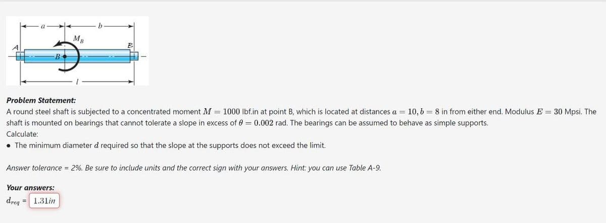 B
MB
b
Problem Statement:
A round steel shaft is subjected to a concentrated moment M = 1000 lbf.in at point B, which is located at distances a = 10, b = 8 in from either end. Modulus E = 30 Mpsi. The
shaft is mounted on bearings that cannot tolerate a slope in excess of 0 = 0.002 rad. The bearings can be assumed to behave as simple supports.
Calculate:
. The minimum diameter d required so that the slope at the supports does not exceed the limit.
Your answers:
dreq=1.31in
Answer tolerance = 2%. Be sure to include units and the correct sign with your answers. Hint: you can use Table A-9.